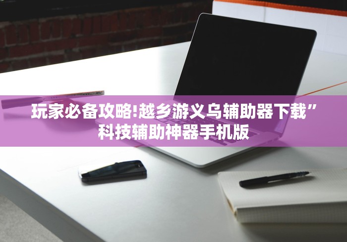 玩家必备攻略!越乡游义乌辅助器下载”科技辅助神器手机版